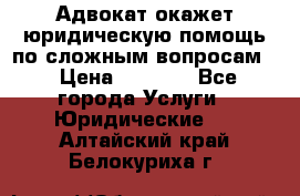 Адвокат окажет юридическую помощь по сложным вопросам  › Цена ­ 1 200 - Все города Услуги » Юридические   . Алтайский край,Белокуриха г.